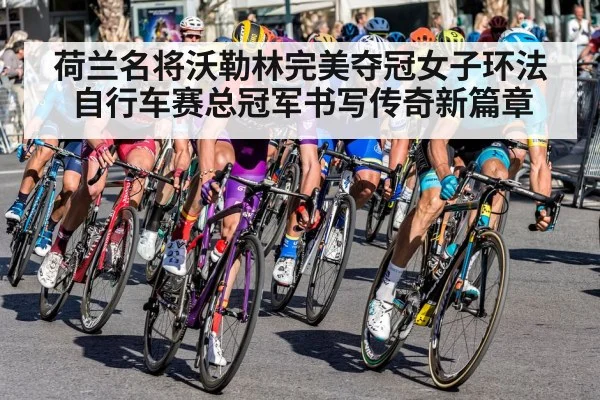 荷兰名将沃勒林完美夺冠女子环法自行车赛总冠军书写传奇新篇章