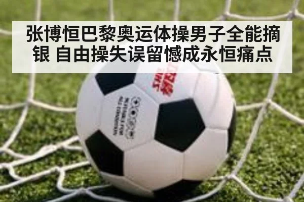 张博恒巴黎奥运体操男子全能摘银 自由操失误留憾成永恒痛点